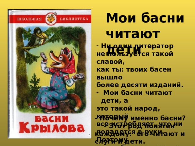  Мои басни читают дети Ни один литератор не пользуется такой славой, как ты: твоих басен вышло более десяти изданий.  Мои басни читают дети, а это такой народ, который все истребляет, что ни попадется в руки. Поэтому много басен и выходит. - Почему именно басни? - Этот род понятен каждому: его читают и слуги и дети. 