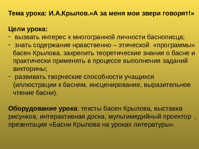 Тема урока: И.А.Крылов.«А за меня мои звери говорят!»  Цели урока:  вызвать интерес к многогранной личности баснописца;  знать содержание нравственно – этической «программы» басен Крылова, закрепить теоретические знания о басне и практически применять в процессе выполнения заданий викторины;  развивать творческие способности учащихся (иллюстрации к басням, инсценирование, выразительное чтение басни).  Оборудование урока : тексты басен Крылова, выставка рисунков, интерактивная доска, мультимедийный проектор , презентация «Басни Крылова на уроках литературы».   