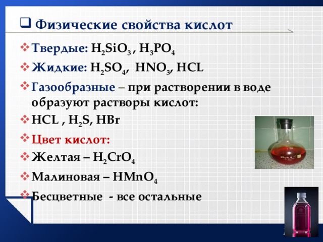 Физические свойства кислот Твердые: H 2 SiO 3 , H 3 PO 4 Жидкие: H 2 SO 4 , HNO 3 , HCL Газообразные – при растворении в воде образуют растворы кислот: HCL , H 2 S, HBr Цвет кислот: Желтая – H 2 CrO 4 Малиновая – HMnO 4 Бесцветные - все остальные    
