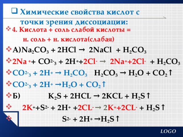 Химические свойства кислот с точки зрения диссоциации:   4. Кислота + соль слабой кислоты =  н. соль + н. кислота(слабая) А)Na 2 CO 3 + 2HCl → 2NaCl + H 2 CO 3 2Na  + +  CO 2- 3 + 2H + + 2Cl -  → 2Na + +2Cl -  + H 2 CO 3 CO 2- 3 + 2H + → H 2 CO 3 H 2 CO 3 → Н 2 О + CO 2 ↑ CO 2- 3 + 2H + →Н 2 О + CO 2 ↑ Б) К 2 S + 2HCL → 2КCL + H 2 S↑  2К + +S 2- + 2H + + 2CL - → 2 К + +2CL -  + H 2 S↑  S 2- + 2H + →H 2 S↑   