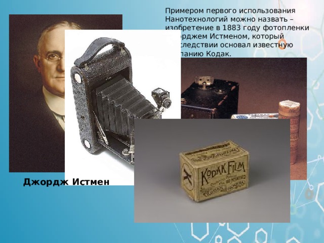 Примером первого использования Нанотехнологий можно назвать – изобретение в 1883 году фотопленки Джорджем Истменом, который впоследствии основал известную компанию Кодак. Примером первого использования нанотехнологий можно назвать – изобретение в 1813 году фотопленки Джорджем Истменом (американский предприниматель и изобретатель, основатель компании Fastman Kodak). Джордж Истмен  