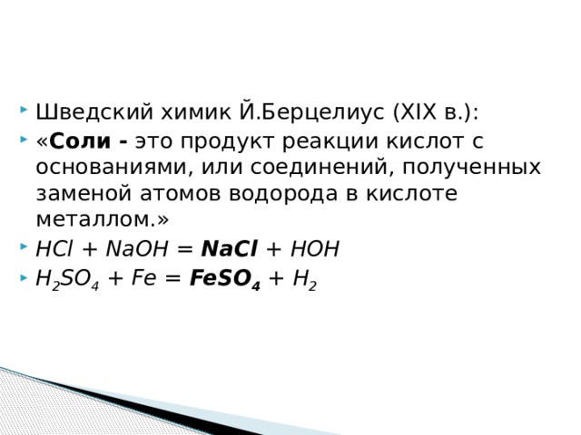 Шведский химик Й.Берцелиус (XIX в.): « Соли - это продукт реакции кислот с основаниями, или соединений, полученных заменой атомов водорода в кислоте металлом.» HCl + NaOH = NaCl + HOH H 2 SO 4 + Fe = FeSO 4 + H 2 