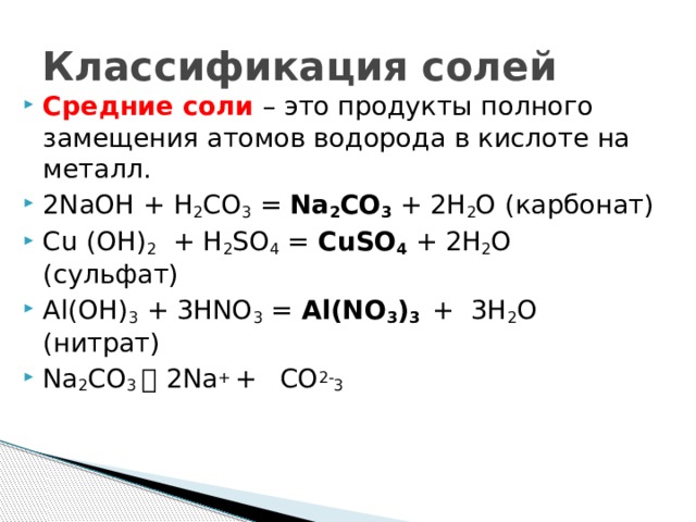 Классификация солей Средние соли – это продукты полного замещения атомов водорода в кислоте на металл. 2NaOH + H 2 CO 3 = Na 2 CO 3 + 2H 2 O (карбонат) Cu (OH) 2 + H 2 SO 4 = CuSO 4 + 2H 2 O (сульфат) Al(OH) 3 + 3HNO 3 = Al(NO 3 ) 3  + 3H 2 O (нитрат) Na 2 CO 3   2Na + +  CO 2- 3  