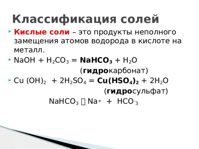 Классификация солей Кислые соли – это продукты неполного замещения атомов водорода в кислоте на металл. NaOH + H 2 CO 3 = NаНCO 3 + H 2 O  ( гидро карбонат) Cu (OH) 2 + 2H 2 SO 4 = Cu(НSO 4 ) 2 + 2H 2 O  ( гидро сульфат)  NаНCO 3   Nа + + НCO - 3  