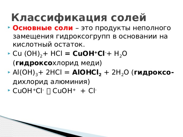 Классификация солей Основные соли – это продукты неполного замещения гидроксогрупп в основании на кислотный остаток. Cu (OH) 2 + HCl = CuOH + Cl - + H 2 O ( гидроксо хлорид меди) Al(OH) 3 + 2HCl = AlOHCl 2 + 2H 2 O ( гидроксо- дихлорид алюминия) CuOH + Cl -  CuOH + +  Cl - 