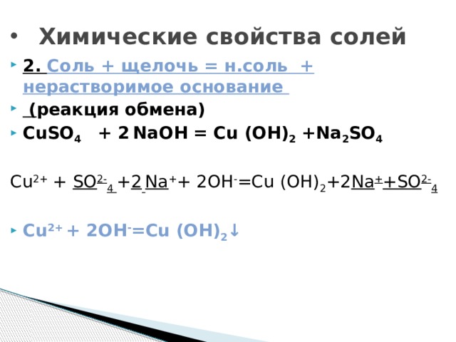 Химические свойства солей 2. Соль + щелочь = н.соль + нерастворимое основание  ( реакция обмена) CuSO 4 + 2  NaOH = Cu (OH) 2 +Na 2 SO 4  Cu 2+ + SO 2- 4  + 2  Na + + 2OH - =Cu (OH) 2 +2 Na + +SO 2- 4  Cu 2+  + 2OH - =Cu (OH) 2 ↓  