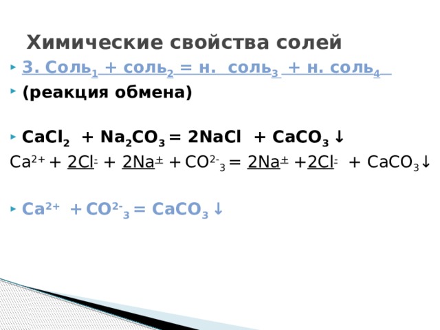 Химические свойства солей 3. Соль 1 + соль 2 = н. соль 3 + н. соль 4  (реакция обмена)  CaCl 2 + Na 2 CO 3 = 2NaCl + CaCO 3 ↓ Ca 2+ + 2Cl - + 2Na + +  CO 2- 3 = 2Na + + 2Cl - + CaCO 3 ↓ Ca 2+ +  CO 2- 3 = CaCO 3 ↓ 