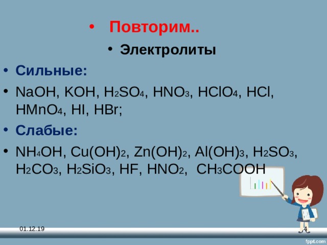 Повторим.. Электролиты Сильные: NaOH , KOH , H 2 SO 4 , HNO 3 , HClO 4 , HCl , HMnO 4 , HI , HBr ; Слабые: NH 4 OH , Cu ( OH ) 2 , Zn ( OH ) 2 , Al ( OH ) 3 , H 2 SO 3 , H 2 CO 3 , H 2 SiO 3 , HF , HNO 2 , СН 3 СООН 01.12.19  