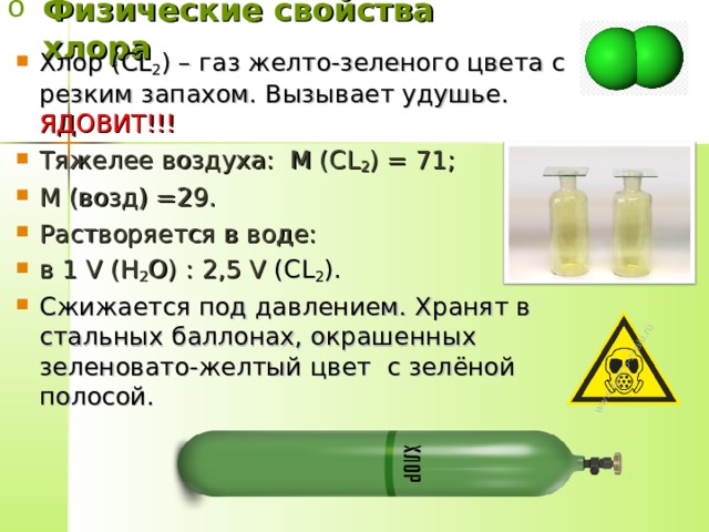 Физические свойства хлора Хлор ( CL 2 ) – газ желто-зеленого цвета с резким запахом. Вызывает удушье. ЯДОВИТ!!! Тяжелее воздуха: М ( CL 2 ) = 71; М (возд) =29. Растворяется в воде: в 1 V (H 2 O) : 2,5 V ( CL 2 ). Сжижается под давлением. Хранят в стальных баллонах, окрашенных зеленовато-желтый цвет с зелёной полосой.  