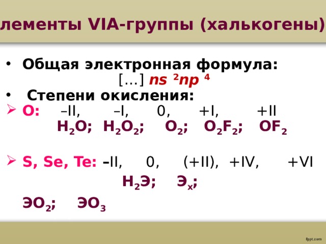Элементы VI А-группы (халькогены)  Общая электронная формула: […] ns  2 np  4  Степени окисления: O:  –II, –I, 0, +I, +II  H 2 O; H 2 O 2 ;   O 2 ; O 2 F 2 ;  OF 2 S, Se, Te : – II, 0, (+II), +IV, +VI    H 2 Э ;   Э х ;   ЭО 2 ;   ЭО 3 