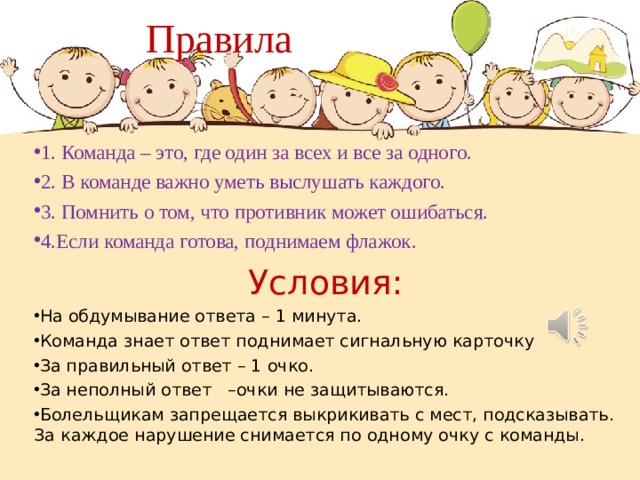  Правила 1. Команда – это, где один за всех и все за одного. 2. В команде важно уметь выслушать каждого. 3. Помнить о том, что противник может ошибаться. 4.Если команда готова, поднимаем флажок. Условия: На обдумывание ответа – 1 минута. Команда знает ответ поднимает сигнальную карточку За правильный ответ – 1 очко. За неполный ответ –очки не защитываются. Болельщикам запрещается выкрикивать с мест, подсказывать. За каждое нарушение снимается по одному очку с команды.  