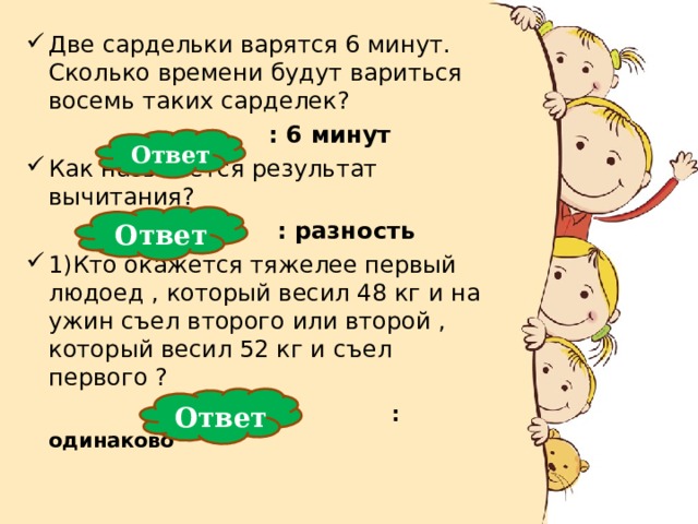 Две сардельки варятся 6 минут. Сколько времени будут вариться восемь таких сарделек?  : 6 минут  : 6 минут  : 6 минут  : 6 минут  : 6 минут Как называется результат вычитания?  : разность  : разность  : разность  : разность  : разность 1)Кто окажется тяжелее первый людоед , который весил 48 кг и на ужин съел второго или второй , который весил 52 кг и съел первого ?  : одинаково Ответ Ответ Ответ 