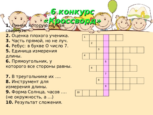 6 конкурс «Кроссворд»   1. Линия, которую нельзя свернуть.  2. Оценка плохого ученика.  3. Часть прямой, но не луч.  4. Ребус:  в букве О число 7.  5. Единица измерения длины.  6. Прямоугольник, у которого все стороны равны.  7. В треугольнике их ….  8. Инструмент для измерения длины.  9. Форма Солнца, часов …. (не окружность, а …)  10. Результат сложения. 1 2 4 3 6 5 10 8 7 9  