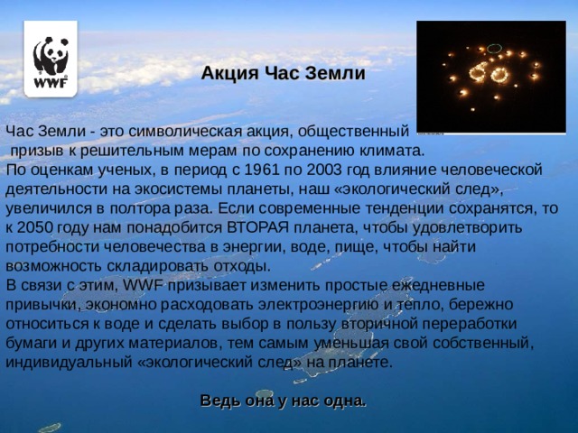 Акция Час Земли Час Земли - это символическая акция, общественный  призыв к решительным мерам по сохранению климата. По оценкам ученых, в период с 1961 по 2003 год влияние человеческой деятельности на экосистемы планеты, наш «экологический след», увеличился в полтора раза. Если современные тенденции сохранятся, то к 2050 году нам понадобится ВТОРАЯ планета, чтобы удовлетворить потребности человечества в энергии, воде, пище, чтобы найти возможность складировать отходы. В связи с этим, WWF призывает изменить простые ежедневные привычки, экономно расходовать электроэнергию и тепло, бережно относиться к воде и сделать выбор в пользу вторичной переработки бумаги и других материалов, тем самым уменьшая свой собственный, индивидуальный «экологический след» на планете. Ведь она у нас одна. 