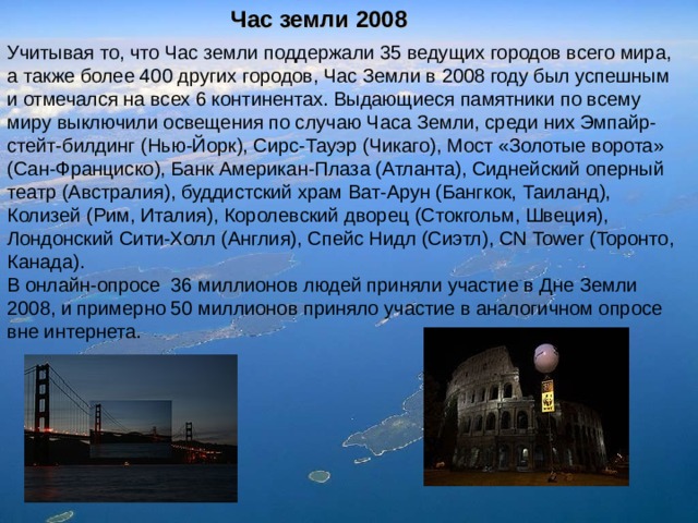 Час земли 2008 Учитывая то, что Час земли поддержали 35 ведущих городов всего мира, а также более 400 других городов, Час Земли в 2008 году был успешным и отмечался на всех 6 континентах. Выдающиеся памятники по всему миру выключили освещения по случаю Часа Земли, среди них Эмпайр-стейт-билдинг (Нью-Йорк), Сирс-Тауэр (Чикаго), Мост «Золотые ворота» (Сан-Франциско), Банк Американ-Плаза (Атланта), Сиднейский оперный театр (Австралия), буддистский храм Ват-Арун (Бангкок, Таиланд), Колизей (Рим, Италия), Королевский дворец (Стокгольм, Швеция), Лондонский Сити-Холл (Англия), Спейс Нидл (Сиэтл), CN Tower (Торонто, Канада). В онлайн-опросе 36 миллионов людей приняли участие в Дне Земли 2008, и примерно 50 миллионов приняло участие в аналогичном опросе вне интернета. 