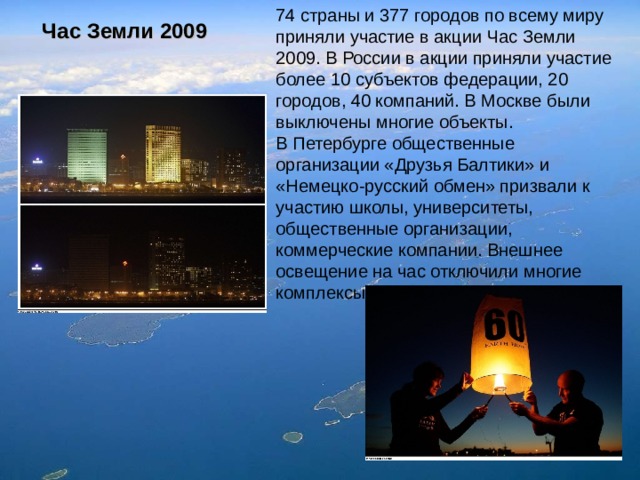 74 страны и 377 городов по всему миру приняли участие в акции Час Земли 2009. В России в акции приняли участие более 10 субъектов федерации, 20 городов, 40 компаний. В Москве были выключены многие объекты. В Петербурге общественные организации «Друзья Балтики» и «Немецко-русский обмен» призвали к участию школы, университеты, общественные организации, коммерческие компании. Внешнее освещение на час отключили многие комплексы . Час Земли 2009 