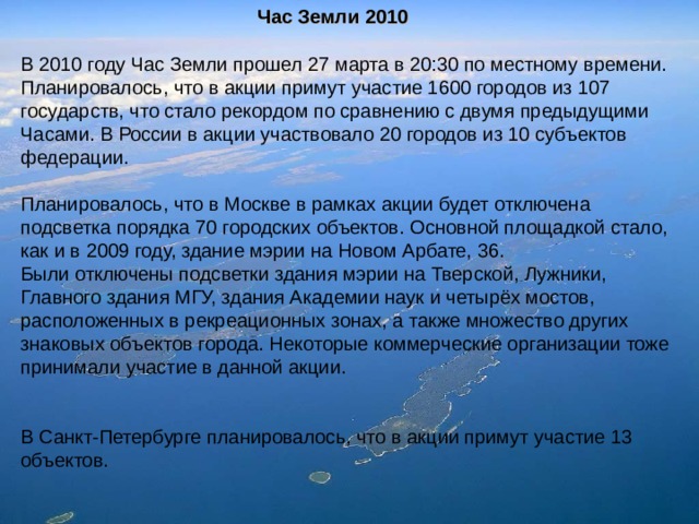 Час Земли 2010 В 2010 году Час Земли прошел 27 марта в 20:30 по местному времени. Планировалось, что в акции примут участие 1600 городов из 107 государств, что стало рекордом по сравнению с двумя предыдущими Часами. В России в акции участвовало 20 городов из 10 субъектов федерации. Планировалось, что в Москве в рамках акции будет отключена подсветка порядка 70 городских объектов. Основной площадкой стало, как и в 2009 году, здание мэрии на Новом Арбате, 36. Были отключены подсветки здания мэрии на Тверской, Лужники, Главного здания МГУ, здания Академии наук и четырёх мостов, расположенных в рекреационных зонах, а также множество других знаковых объектов города. Некоторые коммерческие организации тоже принимали участие в данной акции. В Санкт-Петербурге планировалось, что в акции примут участие 13 объектов. 