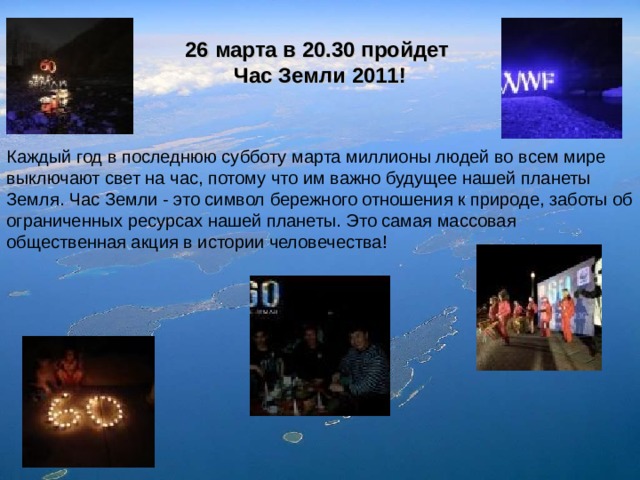 26 марта в 20.30 пройдет Час Земли 2011! Каждый год в последнюю субботу марта миллионы людей во всем мире выключают свет на час, потому что им важно будущее нашей планеты Земля. Час Земли - это символ бережного отношения к природе, заботы об ограниченных ресурсах нашей планеты. Это самая массовая общественная акция в истории человечества! 