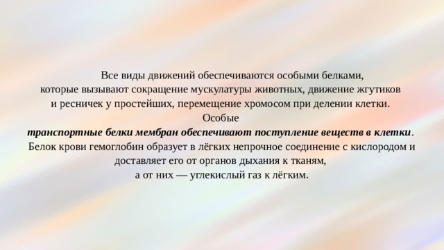  Все виды движений обеспечиваются особыми белками,  которые вызывают сокращение мускулатуры животных, движение жгутиков  и ресничек у простейших, перемещение хромосом при делении клетки.  Особые  транспортные белки мембран обеспечивают поступление веществ в клетки .  Белок крови гемоглобин образует в лёгких непрочное соединение с кислородом и доставляет его от органов дыхания к тканям,  а от них — углекислый газ к лёгким. 