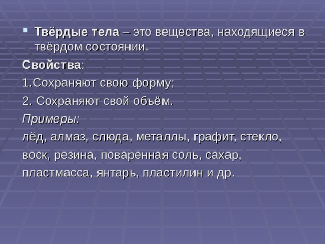 Твёрдые тела – это вещества, находящиеся в твёрдом состоянии. Свойства : 1.Сохраняют свою форму; 2. Сохраняют свой объём. Примеры: лёд, алмаз, слюда, металлы, графит, стекло, воск, резина, поваренная соль, сахар, пластмасса, янтарь, пластилин и др. 