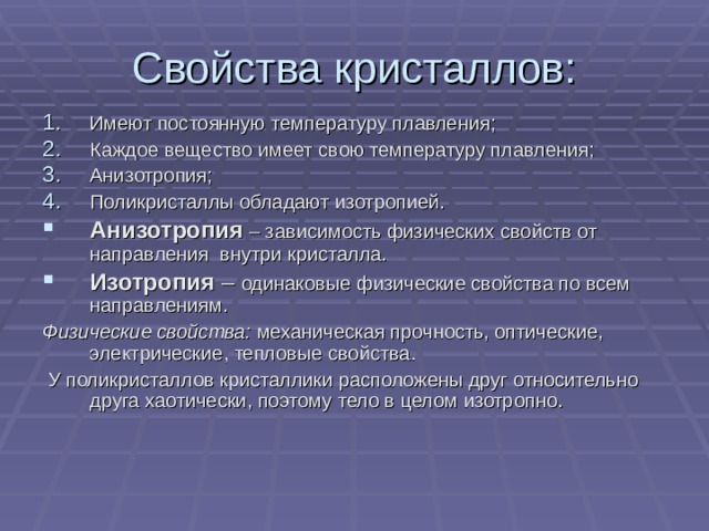 Свойства кристаллов: Имеют постоянную температуру плавления; Каждое вещество имеет свою температуру плавления; Анизотропия; Поликристаллы обладают изотропией. Анизотропия  – зависимость физических свойств от направления внутри кристалла. Изотропия – одинаковые физические свойства по всем направлениям. Физические свойства: механическая прочность, оптические, электрические, тепловые свойства.  У поликристаллов кристаллики расположены друг относительно друга хаотически, поэтому тело в целом изотропно. 