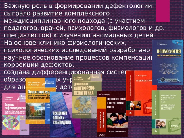 Важную роль в формировании дефектологии сыграло развитие комплексного междисциплинарного подхода (с участием педагогов, врачей, психологов, физиологов и др. специалистов) к изучению аномальных детей. На основе клинико-физиологических, психологических исследований разработано научное обоснование процессов компенсации и коррекции дефектов, создана дифференцированная система образовательных учреждений для аномальных детей. 