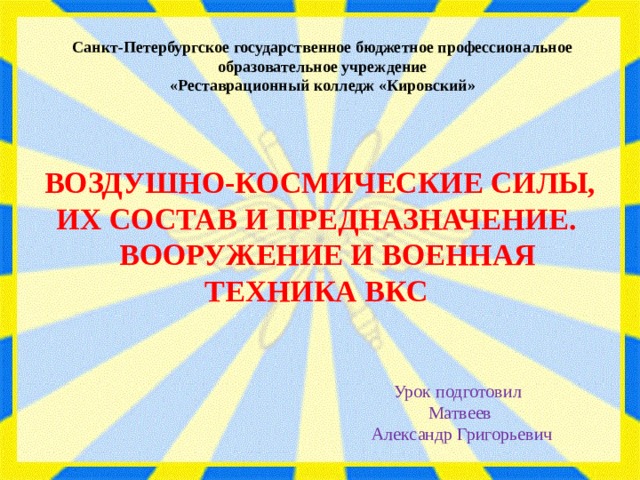 Санкт-Петербургское государственное бюджетное профессиональное образовательное учреждение «Реставрационный колледж «Кировский» ВОЗДУШНО-КОСМИЧЕСКИЕ СИЛЫ, ИХ СОСТАВ И ПРЕДНАЗНАЧЕНИЕ.  ВООРУЖЕНИЕ И ВОЕННАЯ ТЕХНИКА ВКС Урок подготовил  Матвеев  Александр Григорьевич 