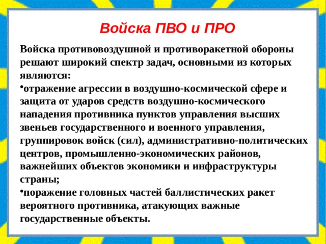 Войска ПВО и ПРО Войска противовоздушной и противоракетной обороны решают широкий спектр задач, основными из которых являются: отражение агрессии в воздушно-космической сфере и защита от ударов средств воздушно-космического нападения противника пунктов управления высших звеньев государственного и военного управления, группировок войск (сил), административно-политических центров, промышленно-экономических районов, важнейших объектов экономики и инфраструктуры страны; поражение головных частей баллистических ракет вероятного противника, атакующих важные государственные объекты. 