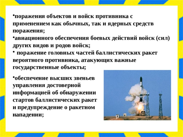 поражения объектов и войск противника с применением как обычных, так и ядерных средств поражения; авиационного обеспечения боевых действий войск (сил) других видов и родов войск;  поражение головных частей баллистических ракет вероятного противника, атакующих важные государственные объекты;  обеспечение высших звеньев управления достоверной информацией об обнаружении стартов баллистических ракет и предупреждение о ракетном нападении; 