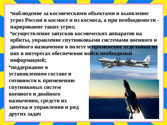 наблюдение за космическими объектами и выявление угроз России в космосе и из космоса, а при необходимости - парирование таких угроз; осуществление запусков космических аппаратов на орбиты, управление спутниковыми системами военного и двойного назначения в полете и применение отдельных из них в интересах обеспечения войск необходимой информацией; поддержание в установленном составе и готовности к применению спутниковых систем военного и двойного назначения, средств их запуска и управления и ряд других задач 