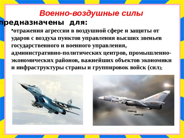 Военно-воздушные силы предназначены для: отражения агрессии в воздушной сфере и защиты от ударов с воздуха пунктов управления высших звеньев государственного и военного управления, административно-политических центров, промышленно-экономических районов, важнейших объектов экономики и инфраструктуры страны и группировок войск (сил ); 