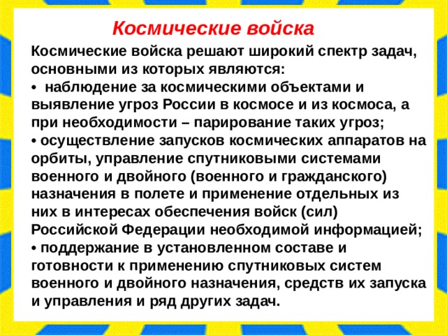 Космические войска Космические войска решают широкий спектр задач, основными из которых являются: •   наблюдение за космическими объектами и выявление угроз России в космосе и из космоса, а при необходимости – парирование таких угроз; • осуществление запусков космических аппаратов на орбиты, управление спутниковыми системами военного и двойного (военного и гражданского) назначения в полете и применение отдельных из них в интересах обеспечения войск (сил) Российской Федерации необходимой информацией; • поддержание в установленном составе и готовности к применению спутниковых систем военного и двойного назначения, средств их запуска и управления и ряд других задач. 
