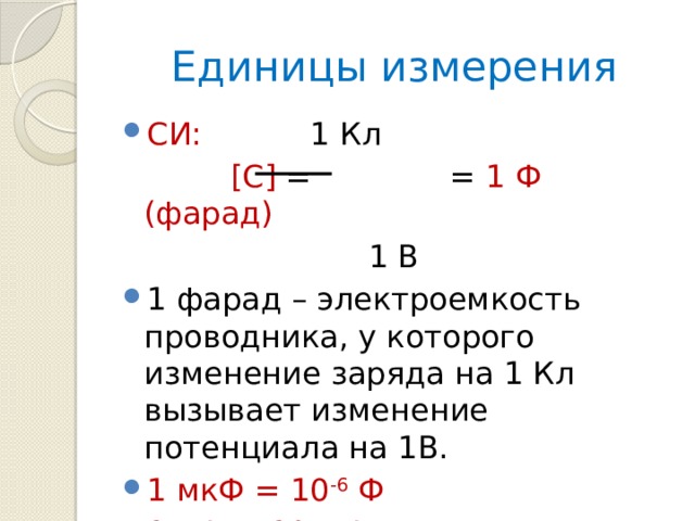 Единицы измерения СИ: 1 Кл  [C] = = 1 Ф (фарад)  1 В 1 фарад – электроемкость проводника, у которого изменение заряда на 1 Кл вызывает изменение потенциала на 1В. 1 мкФ = 10 -6 Ф 1 пФ = 10 -12 Ф 