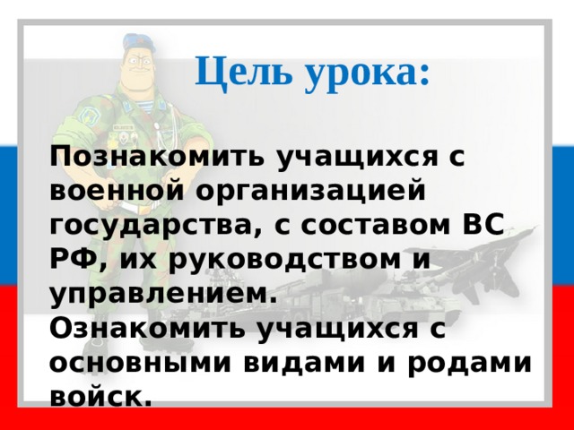 Цель урока: Познакомить учащихся с военной организацией государства, с составом ВС РФ, их руководством и управлением. Ознакомить учащихся с основными видами и родами войск. 