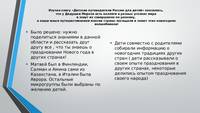  Изучая книгу «Детские путеводители России для детей» оказалось,  что у Дедушки Мороза есть коллеги в разных уголках мира  и зовут их совершенно по разному,  а наши юные путешественники многие страны посещали и знают этих новогодних волшебников!   Было решено: нужно поделиться знаниями в данной области и рассказать друг другу все , что ты знаешь о праздновании Нового года в других странах! Матвей был в Финляндии, Салман и Амина сами из Казахстана, в Италии была Аврора. Остальные микрогруппы были выбраны по желанию детей. Дети совместно с родителями собирали информацию о новогодних традициях других стран ( дети рассказывали о своем опыте празднования в других странах, некоторые делились опытом празднования своего народа) 