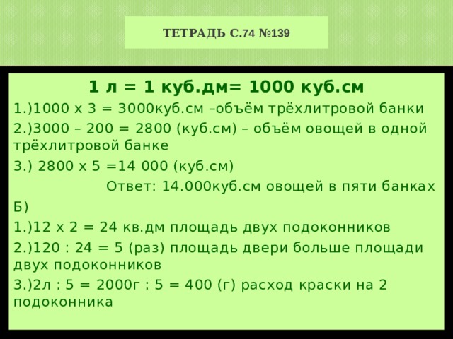 Тетрадь с. 74 № 139 1 л = 1 куб.дм= 1000 куб.см 1.)1000 х 3 = 3000куб.см –объём трёхлитровой банки 2.)3000 – 200 = 2800 (куб.см) – объём овощей в одной трёхлитровой банке 3.) 2800 х 5 =14 000 (куб.см)  Ответ: 14.000куб.см овощей в пяти банках Б) 1.)12 х 2 = 24 кв.дм площадь двух подоконников 2.)120 : 24 = 5 (раз) площадь двери больше площади двух подоконников 3.)2л : 5 = 2000г : 5 = 400 (г) расход краски на 2 подоконника 