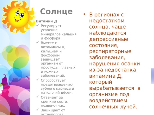  Солнце В регионах с недостатком солнца, чаще наблюдаются депрессивные состояния, респираторные заболевания, нарушения осанки из-за недостатка витамина Д, который вырабатывается в организме под воздействием солнечных лучей. Витамин Д Регулирует усвоение минералов кальция и фосфора. Вместе с витамином A, кальцием и фосфором защищает организм от простуды, глазных и кожных заболеваний. Способствует предотвращению зубного кариеса и патологий дёсен. Отвечает за крепкие кости, позвоночник. Защищает от остеопороза. 