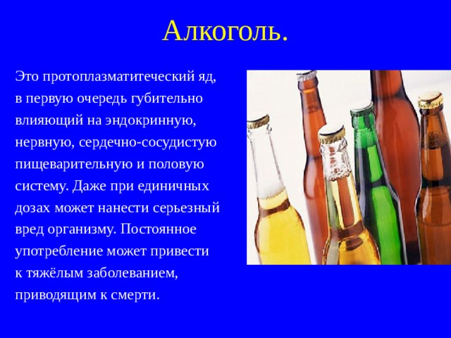 Алкоголь. Это протоплазматитеческий яд, в первую очередь губительно влияющий на эндокринную, нервную, сердечно-сосудистую пищеварительную и половую систему. Даже при единичных дозах  может нанести серьезный вред организму. Постоянное употребление может привести к тяжёлым заболеванием, приводящим к смерти. 