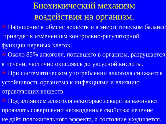 Биохимический механизм  воздействия на организм. Нарушение в обмене веществ и в энергетическом балансе  приводят к изменениям контрольно-регуляторной функции нервных клеток. Около 85% алкоголя, попавшего в организм, разрушается в печени, частично окисляясь до уксусной кислоты. При систематическом употреблении алкоголя снижается устойчивость организма к инфекциями и влиянию отравляющих веществ. Под влиянием алкоголя некоторые лекарства начинают проявлять совершенно неожиданные свойства: лечение не даёт положительного эффекта, а состояние ухудшается. 