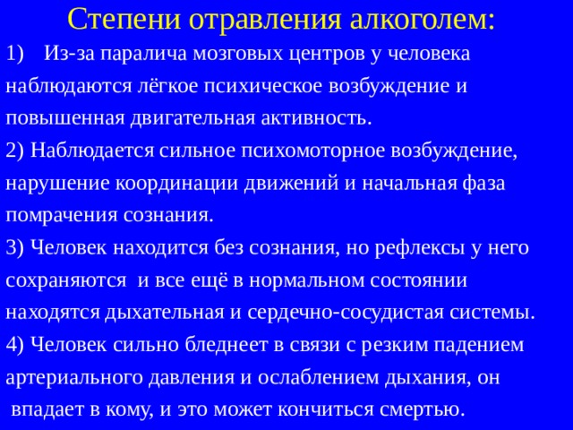 Степени отравления алкоголем: Из-за паралича мозговых центров у человека наблюдаются лёгкое психическое возбуждение и повышенная двигательная активность. 2) Наблюдается сильное психомоторное возбуждение, нарушение координации движений и начальная фаза помрачения сознания. 3) Человек находится без сознания, но рефлексы у него сохраняются и все ещё в нормальном состоянии находятся дыхательная и сердечно-сосудистая системы. 4) Человек сильно бледнеет в связи с резким падением артериального давления и ослаблением дыхания, он  впадает в кому, и это может кончиться смертью. 