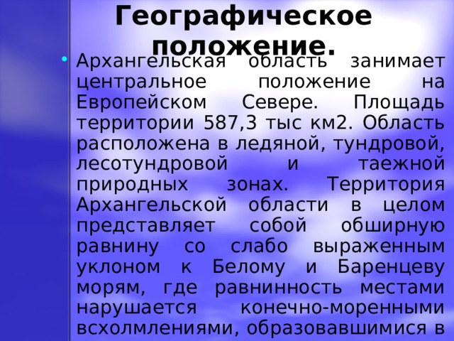 Географическое положение. Архангельская область занимает центральное положение на Европейском Севере. Площадь территории 587,3 тыс км2. Область расположена в ледяной, тундровой, лесотундровой и таежной природных зонах. Территория Архангельской области в целом представляет собой обширную равнину со слабо выраженным уклоном к Белому и Баренцеву морям, где равнинность местами нарушается конечно-моренными всхолмлениями, образовавшимися в результате древнего ледника. 