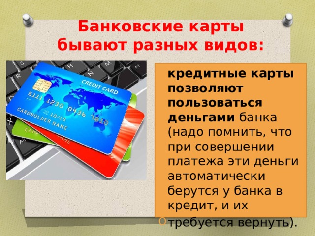 Банковские карты бывают разных видов: кредитные карты позволяют пользоваться деньгами банка (надо помнить, что при совершении платежа эти деньги автоматически берутся у банка в кредит, и их требуется вернуть). 