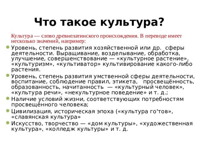 Что такое культура?   Культура — слово древнелатинского происхождения. В переводе имеет несколько значений, например: Уровень, степень развития хозяйственной или др. сферы деятельности. Выращивание, возделывание, обработка, улучшение, совершенствование — «культурное растение», «культуризм», «культиватор» культивирование какого-либо растения. Уровень, степень развития умственной сферы деятельности, воспитание, соблюдение правил, этикета,  просвещённость, образованность, начитанность — «культурный человек», «культура речи», «некультурное поведение» и т. д.; Наличие условий жизни, соответствующих потребностям просвещённого человека; Цивилизация, историческая эпоха («культура го'тов», «славянская культура» Искусство, творчество — «дом культуры», «художественная культура», «колледж культуры» и т. д.     