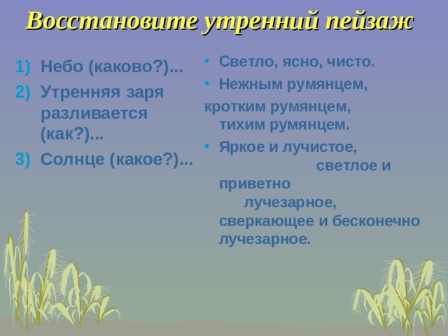 Восстановите утренний пейзаж Светло, ясно, чисто. Нежным румянцем, кротким румянцем, тихим румянцем. Яркое и лучистое, светлое и приветно лучезарное, сверкающее и бесконечно лучезарное.   Небо (каково?)... Утренняя заря разливается (как?)... Солнце (какое?)... 