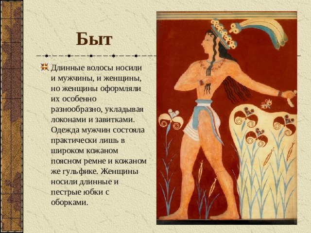 Быт Длинные волосы носили и мужчины, и женщины, но женщины оформляли их особенно разнообразно, укладывая локонами и завитками. Одежда мужчин состояла практически лишь в широком кожаном поясном ремне и кожаном же гульфике. Женщины носили длинные и пестрые юбки с оборками. 