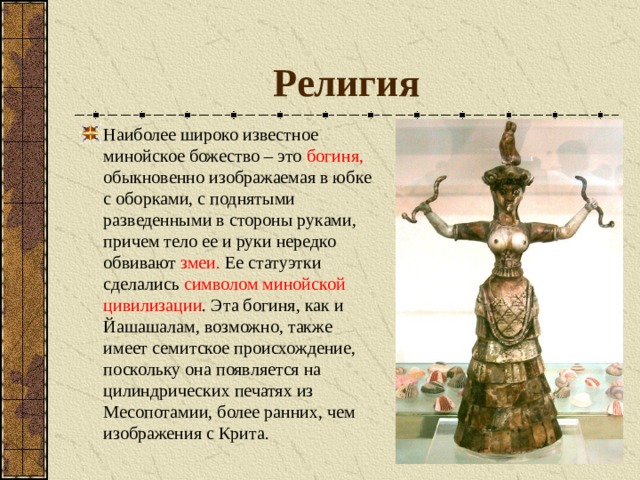 Религия Наиболее широко известное минойское божество – это богиня, обыкновенно изображаемая в юбке с оборками, с поднятыми разведенными в стороны руками, причем тело ее и руки нередко обвивают змеи. Ее статуэтки сделались символом минойской цивилизации . Эта богиня, как и Йашашалам, возможно, также имеет семитское происхождение, поскольку она появляется на цилиндрических печатях из Месопотамии, более ранних, чем изображения с Крита. 