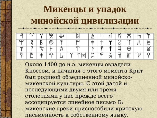 Микенцы и упадок минойской цивилизации Около 1400 до н.э. микенцы овладели Кноссом, и начиная с этого момента Крит был родиной объединенной минойско-микенской культуры. С этой датой и последующими двумя или тремя столетиями у нас прежде всего ассоциируется линейное письмо Б: микенские греки приспособили критскую письменность к собственному языку. 