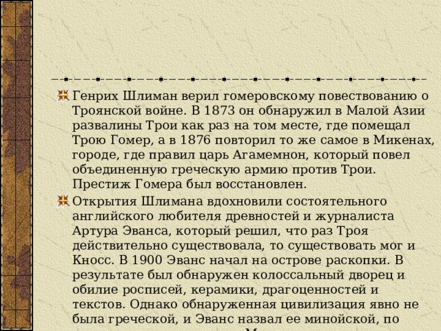 Генрих Шлиман верил гомеровскому повествованию о Троянской войне. В 1873 он обнаружил в Малой Азии развалины Трои как раз на том месте, где помещал Трою Гомер, а в 1876 повторил то же самое в Микенах, городе, где правил царь Агамемнон, который повел объединенную греческую армию против Трои. Престиж Гомера был восстановлен. Открытия Шлимана вдохновили состоятельного английского любителя древностей и журналиста Артура Эванса, который решил, что раз Троя действительно существовала, то существовать мог и Кносс. В 1900 Эванс начал на острове раскопки. В результате был обнаружен колоссальный дворец и обилие росписей, керамики, драгоценностей и текстов. Однако обнаруженная цивилизация явно не была греческой, и Эванс назвал ее минойской, по имени легендарного царя Миноса. 