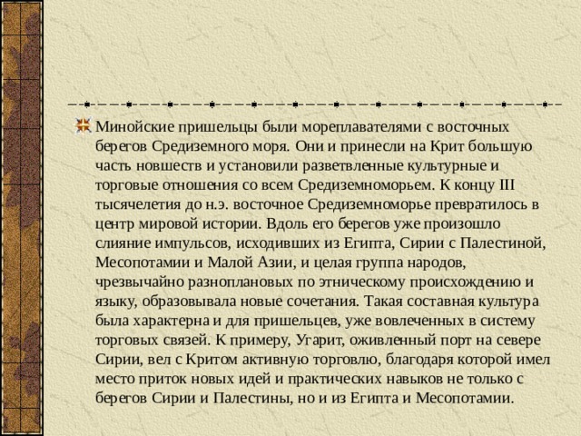 Минойские пришельцы были мореплавателями с восточных берегов Средиземного моря. Они и принесли на Крит большую часть новшеств и установили разветвленные культурные и торговые отношения со всем Средиземноморьем. К концу III тысячелетия до н.э. восточное Средиземноморье превратилось в центр мировой истории. Вдоль его берегов уже произошло слияние импульсов, исходивших из Египта, Сирии с Палестиной, Месопотамии и Малой Азии, и целая группа народов, чрезвычайно разноплановых по этническому происхождению и языку, образовывала новые сочетания. Такая составная культура была характерна и для пришельцев, уже вовлеченных в систему торговых связей. К примеру, Угарит, оживленный порт на севере Сирии, вел с Критом активную торговлю, благодаря которой имел место приток новых идей и практических навыков не только с берегов Сирии и Палестины, но и из Египта и Месопотамии. 