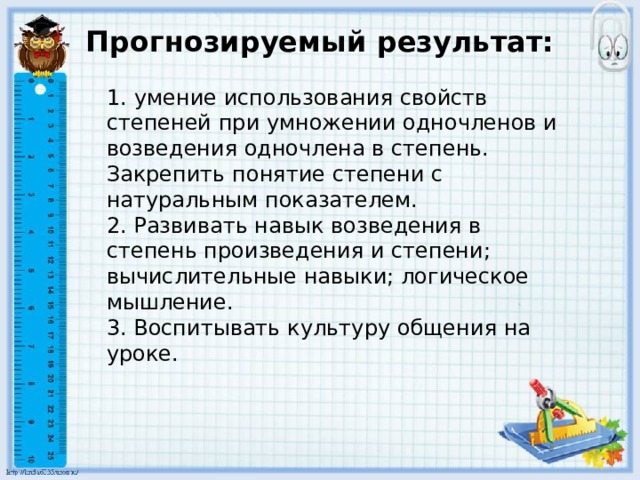 Прогнозируемый результат:   1.   умение использования свойств степеней при умножении одночленов и возведения одночлена в степень. Закрепить понятие степени с натуральным показателем. 2. Развивать навык возведения в степень произведения и степени; вычислительные навыки; логическое мышление. 3. Воспитывать культуру общения на уроке.     